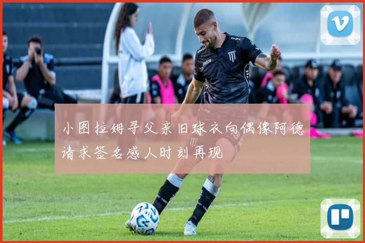 小图拉姆寻父亲旧球衣向偶像阿德请求签名感人时刻再现
