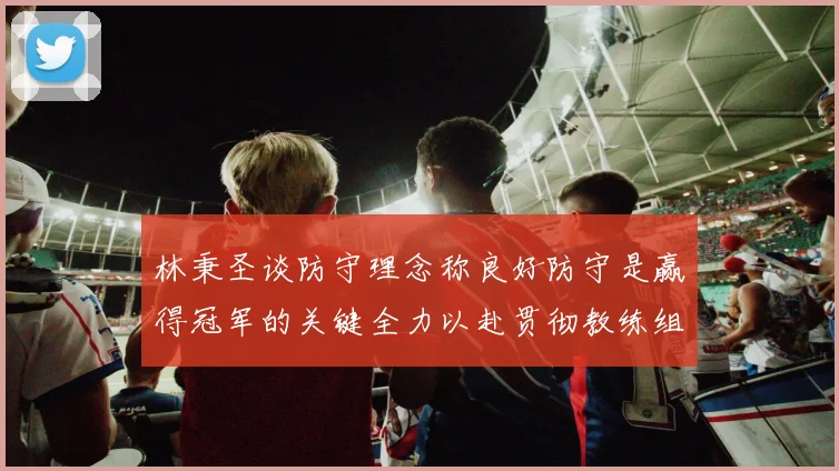 林秉圣谈防守理念称良好防守是赢得冠军的关键全力以赴贯彻教练组战术