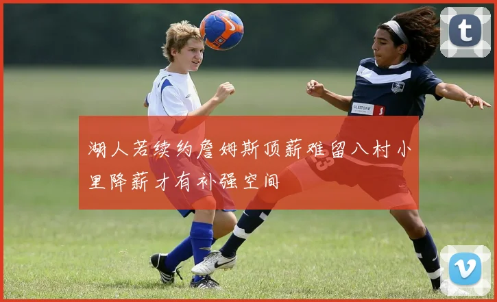 湖人若续约詹姆斯顶薪难留八村小里降薪才有补强空间