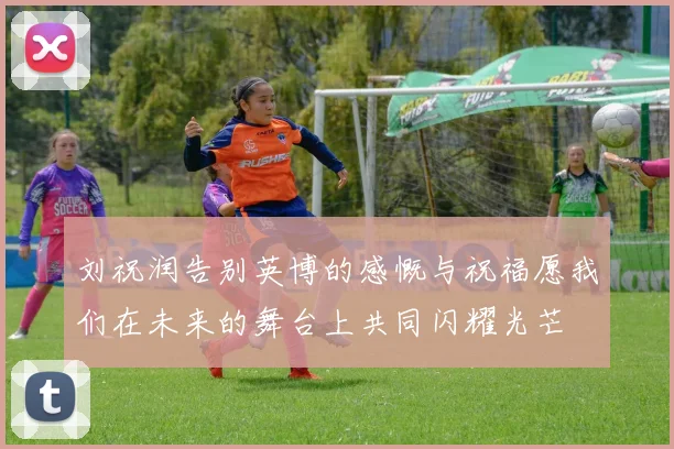 刘祝润告别英博的感慨与祝福愿我们在未来的舞台上共同闪耀光芒