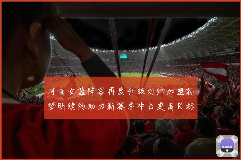 河南女篮阵容再度升级刘帅加盟孙梦昕续约助力新赛季冲击更高目标