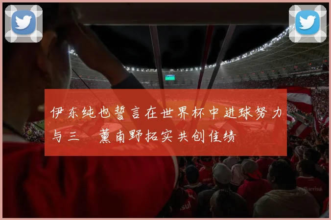 伊东纯也誓言在世界杯中进球努力与三笘薰南野拓实共创佳绩