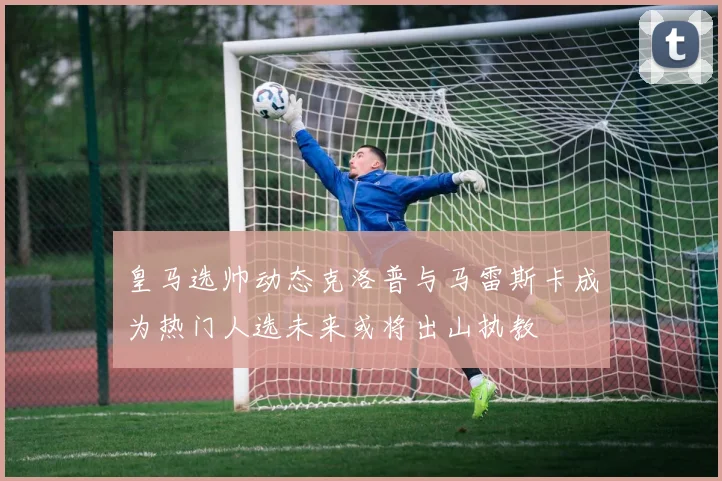 皇马选帅动态克洛普与马雷斯卡成为热门人选未来或将出山执教