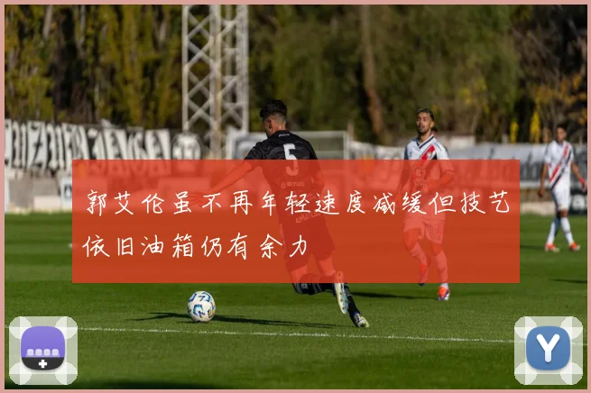 郭艾伦虽不再年轻速度减缓但技艺依旧油箱仍有余力