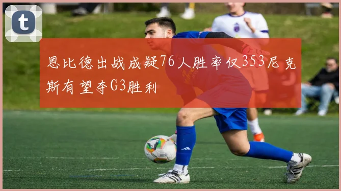 恩比德出战成疑76人胜率仅353尼克斯有望夺G3胜利