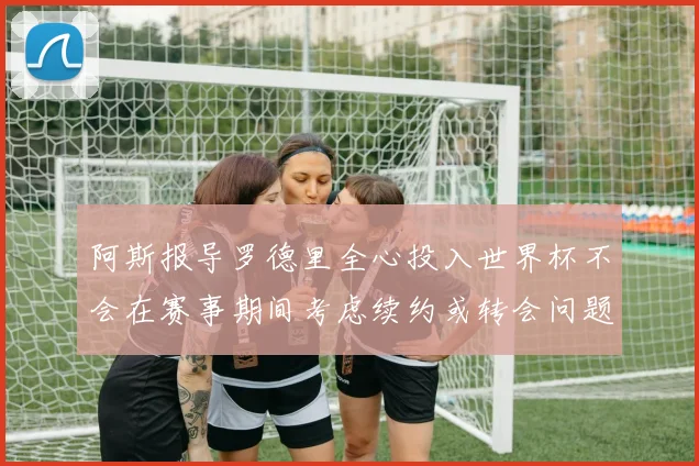 阿斯报导罗德里全心投入世界杯不会在赛事期间考虑续约或转会问题