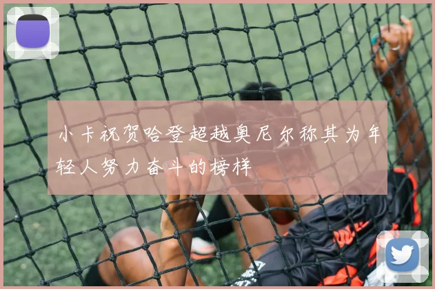 小卡祝贺哈登超越奥尼尔称其为年轻人努力奋斗的榜样