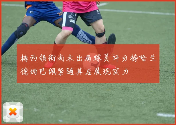 梅西领衔尚未出局球员评分榜哈兰德姆巴佩紧随其后展现实力