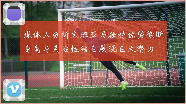 媒体人分析文班亚马独特优势徐昕身高与灵活性结合展现巨大潜力