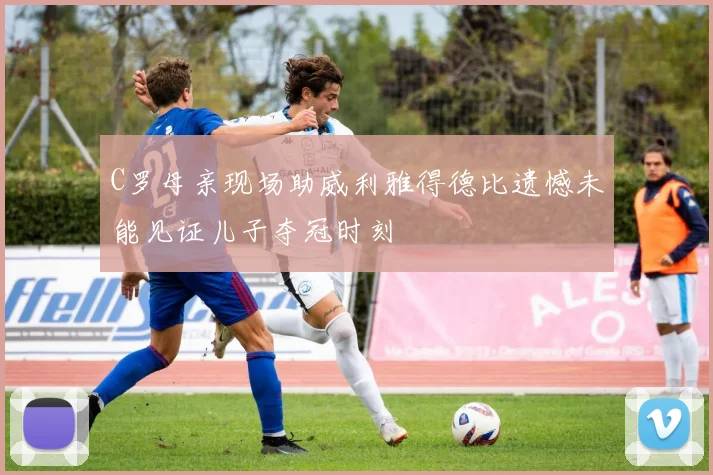 C罗母亲现场助威利雅得德比遗憾未能见证儿子夺冠时刻