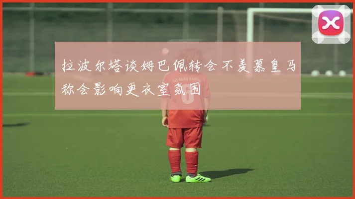 拉波尔塔谈姆巴佩转会不羡慕皇马称会影响更衣室氛围