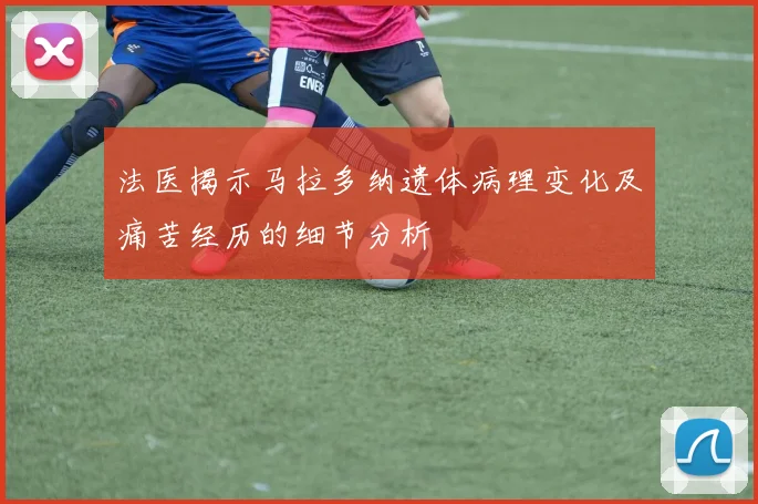法医揭示马拉多纳遗体病理变化及痛苦经历的细节分析