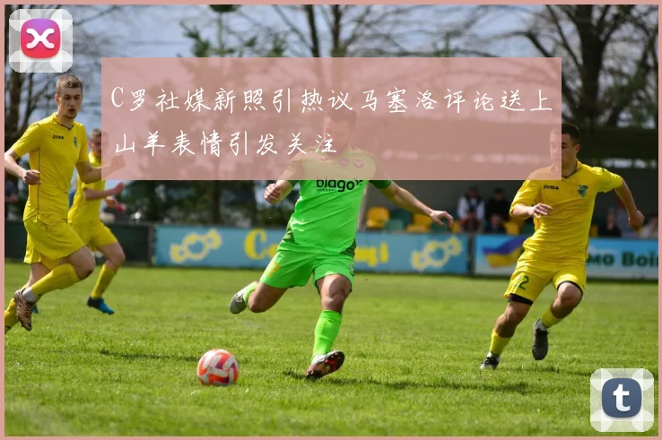 C罗社媒新照引热议马塞洛评论送上山羊表情引发关注