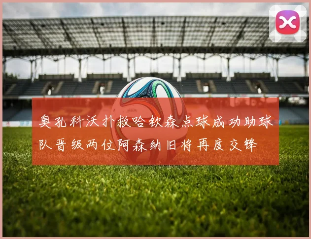 奥孔科沃扑救哈钦森点球成功助球队晋级两位阿森纳旧将再度交锋