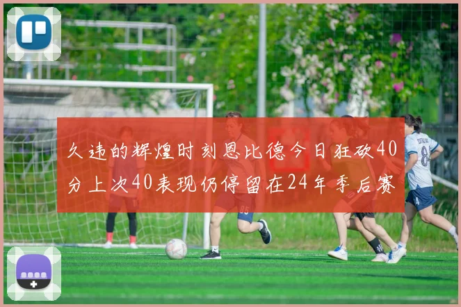 久违的辉煌时刻恩比德今日狂砍40分上次40表现仍停留在24年季后赛