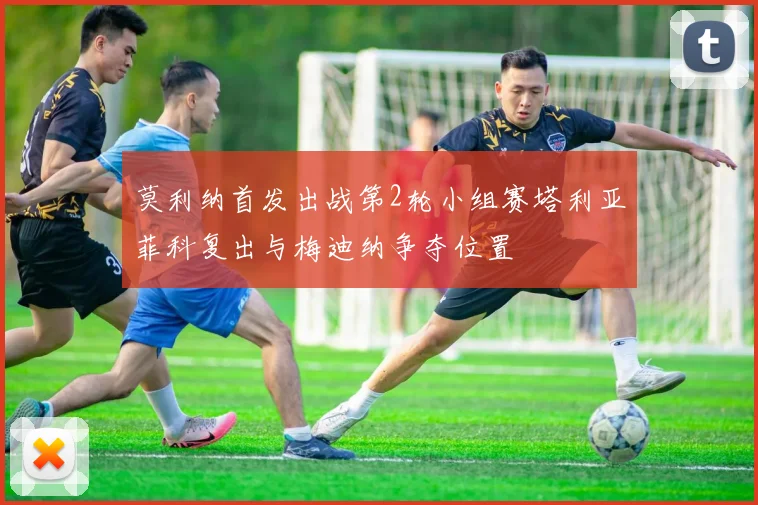 莫利纳首发出战第2轮小组赛塔利亚菲科复出与梅迪纳争夺位置