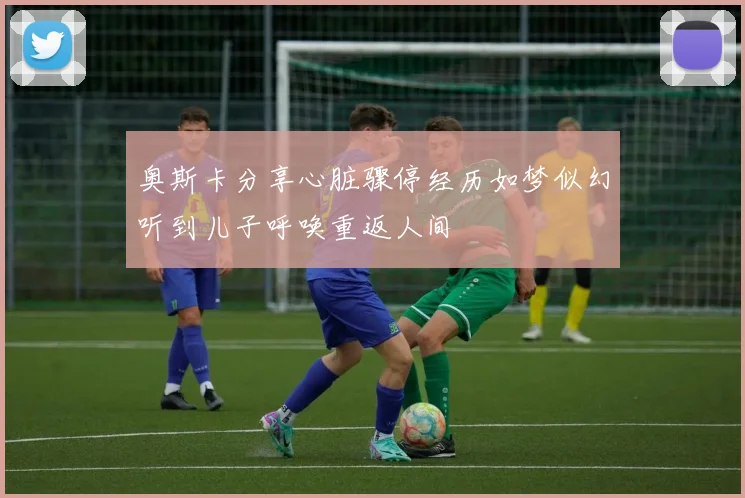 奥斯卡分享心脏骤停经历如梦似幻听到儿子呼唤重返人间