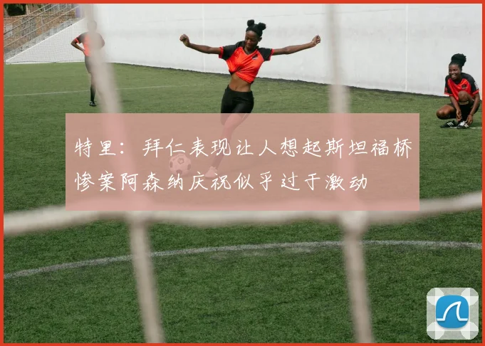 特里：拜仁表现让人想起斯坦福桥惨案阿森纳庆祝似乎过于激动